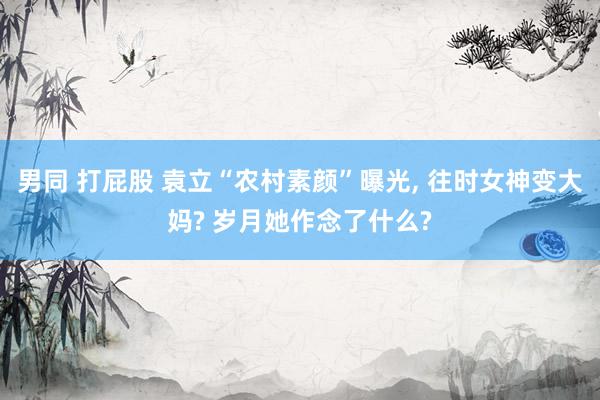 男同 打屁股 袁立“农村素颜”曝光， 往时女神变大妈? 岁月她作念了什么?