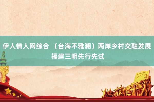 伊人情人网综合 （台海不雅澜）两岸乡村交融发展 福建三明先行先试