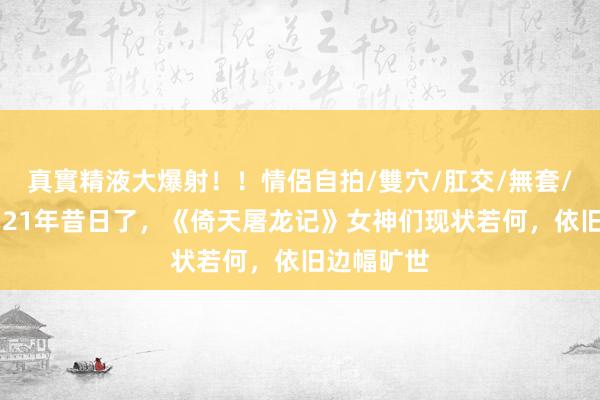 真實精液大爆射！！情侶自拍/雙穴/肛交/無套/大量噴精 21年昔日了，《倚天屠龙记》女神们现状若何，依旧边幅旷世