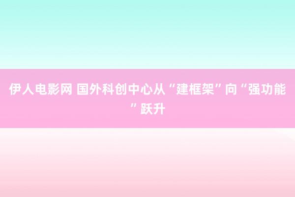 伊人电影网 国外科创中心从“建框架”向“强功能”跃升
