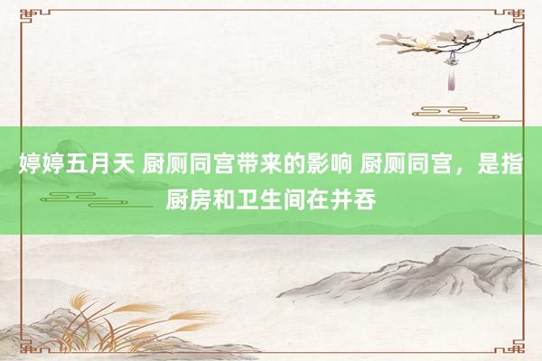 婷婷五月天 厨厕同宫带来的影响 厨厕同宫,是指厨房和卫生间在并吞