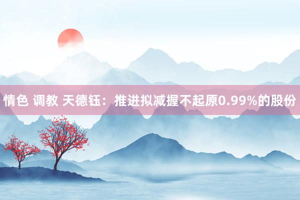 情色 调教 天德钰：推进拟减握不起原0.99%的股份
