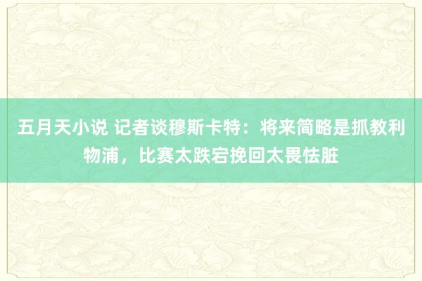 五月天小说 记者谈穆斯卡特：将来简略是抓教利物浦，比赛太跌宕挽回太畏怯脏