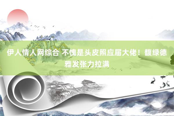 伊人情人网综合 不愧是头皮照应届大佬!馥绿德雅发张力拉满