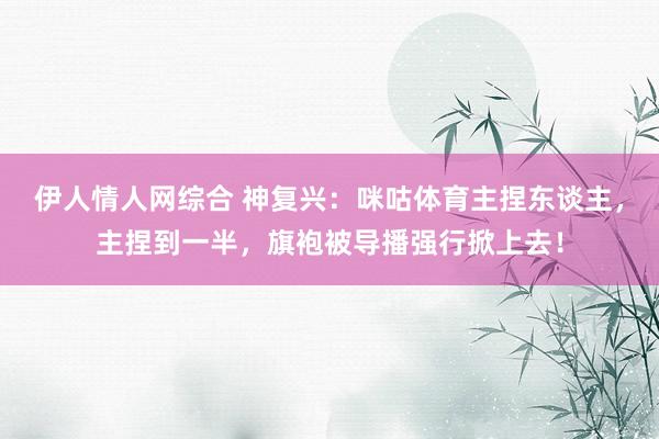 伊人情人网综合 神复兴:咪咕体育主捏东谈主,主捏到一半,旗袍被导播强行掀上去!