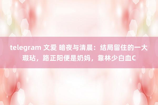 telegram 文爱 暗夜与清晨：结局留住的一大瑕玷，路正阳便是奶妈，靠林少白血C