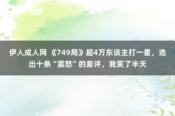 伊人成人网 《749局》超4万东谈主打一星，选出十条“震怒”的差评，我笑了半天