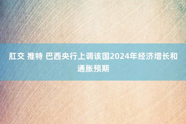 肛交 推特 巴西央行上调该国2024年经济增长和通胀预期