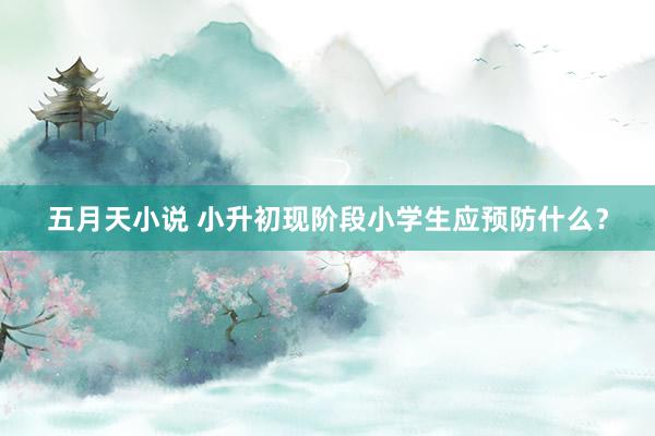 五月天小说 小升初现阶段小学生应预防什么？