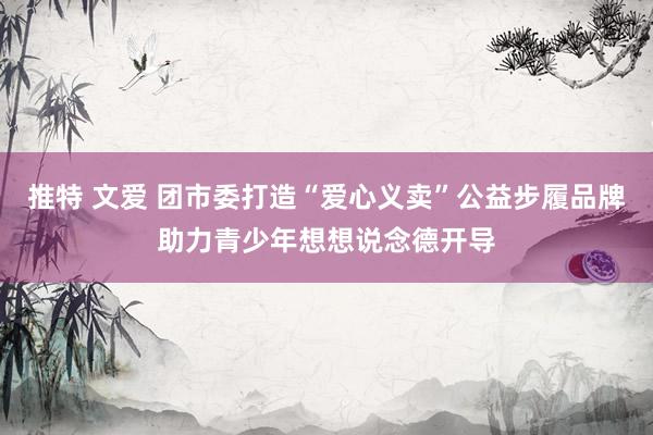推特 文爱 团市委打造“爱心义卖”公益步履品牌助力青少年想想说念德开导