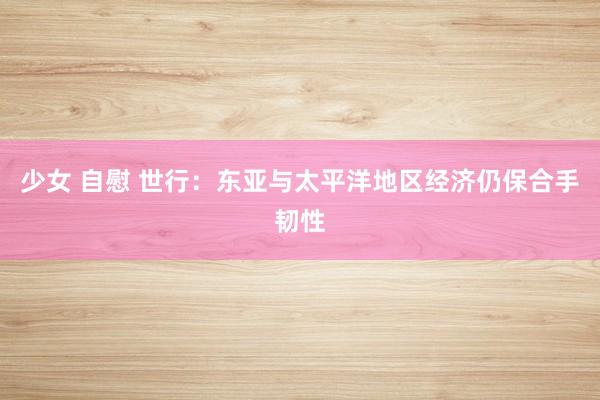 少女 自慰 世行：东亚与太平洋地区经济仍保合手韧性