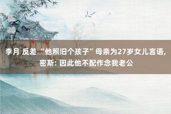 李月 反差 “他照旧个孩子”母亲为27岁女儿言语， 密斯: 因此他不配作念我老公