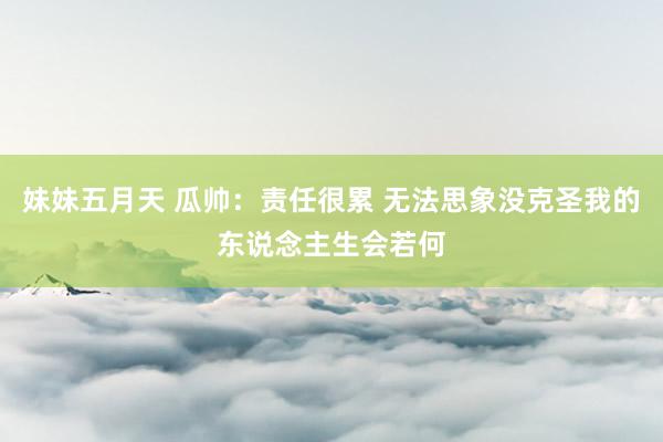 妹妹五月天 瓜帅:责任很累 无法思象没克圣我的东说念主生会若何