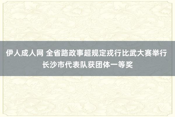 伊人成人网 全省路政事超规定戎行比武大赛举行 长沙市代表队获团体一等奖