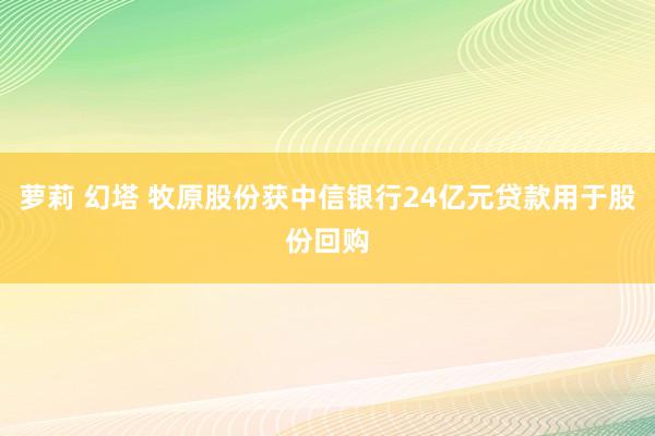 萝莉 幻塔 牧原股份获中信银行24亿元贷款用于股份回购