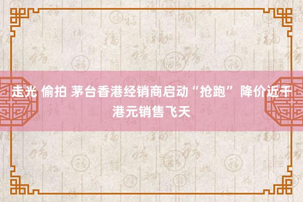 走光 偷拍 茅台香港经销商启动“抢跑” 降价近千港元销售飞天