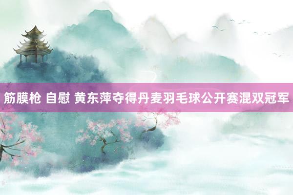 筋膜枪 自慰 黄东萍夺得丹麦羽毛球公开赛混双冠军