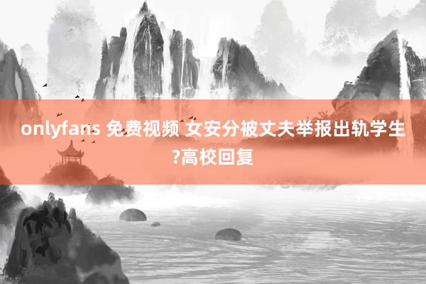 onlyfans 免费视频 女安分被丈夫举报出轨学生?高校回复