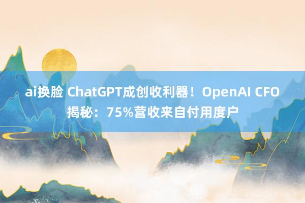 ai换脸 ChatGPT成创收利器！OpenAI CFO揭秘：75%营收来自付用度户