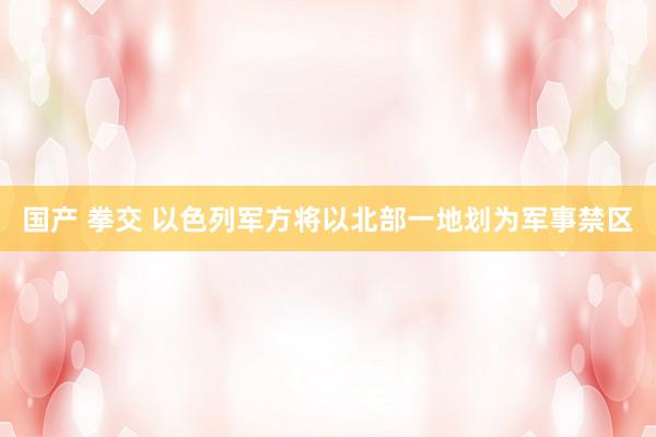 国产 拳交 以色列军方将以北部一地划为军事禁区