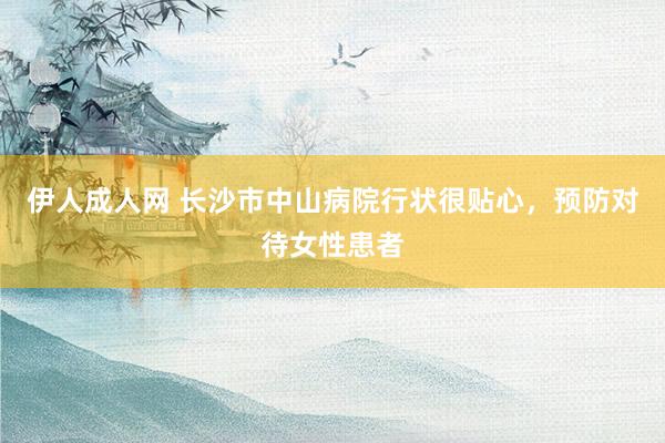 伊人成人网 长沙市中山病院行状很贴心，预防对待女性患者