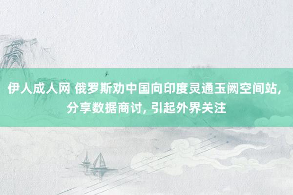 伊人成人网 俄罗斯劝中国向印度灵通玉阙空间站， 分享数据商讨， 引起外界关注