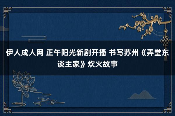伊人成人网 正午阳光新剧开播 书写苏州《弄堂东谈主家》炊火故事