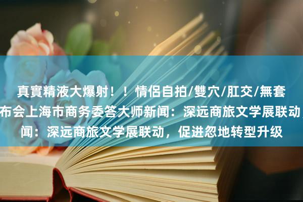 真實精液大爆射！！情侶自拍/雙穴/肛交/無套/大量噴精 国新办发布会上海市商务委答大师新闻：深远商旅文学展联动，促进忽地转型升级