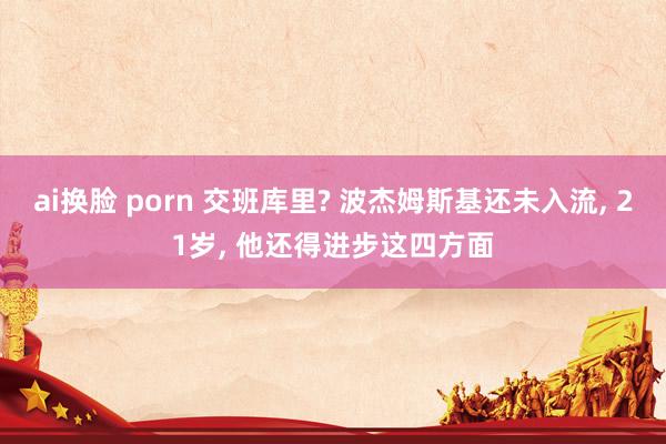 ai换脸 porn 交班库里? 波杰姆斯基还未入流， 21岁， 他还得进步这四方面