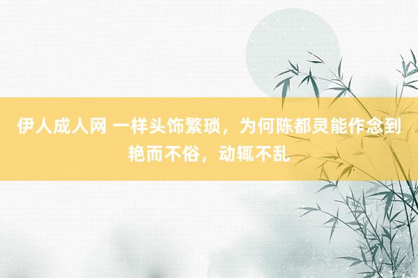 伊人成人网 一样头饰繁琐，为何陈都灵能作念到艳而不俗，动辄不乱
