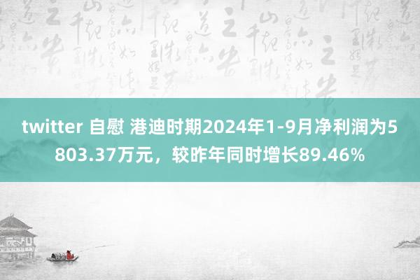 twitter 自慰 港迪时期2024年1-9月净利润为5803.37万元，较昨年同时增长89.46%