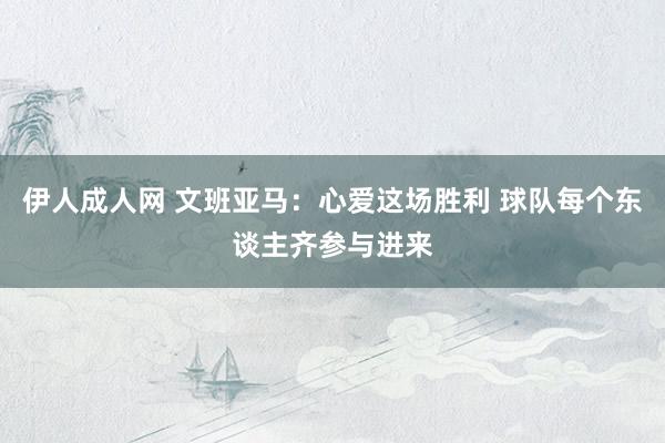 伊人成人网 文班亚马：心爱这场胜利 球队每个东谈主齐参与进来