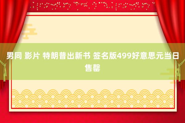 男同 影片 特朗普出新书 签名版499好意思元当日售罄