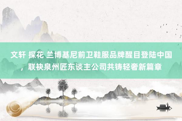 文轩 探花 兰博基尼前卫鞋服品牌醒目登陆中国，联袂泉州匠东谈主公司共铸轻奢新篇章