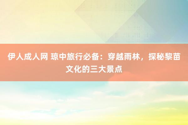 伊人成人网 琼中旅行必备：穿越雨林，探秘黎苗文化的三大景点