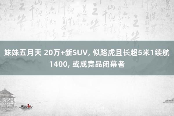妹妹五月天 20万+新SUV， 似路虎且长超5米1续航1400， 或成竞品闭幕者