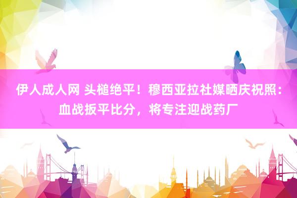伊人成人网 头槌绝平！穆西亚拉社媒晒庆祝照：血战扳平比分，将专注迎战药厂