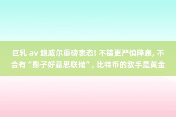 巨乳 av 鲍威尔重磅表态! 不错更严慎降息， 不会有“影子好意思联储”， 比特币的敌手是黄金