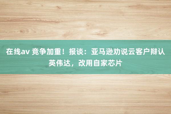 在线av 竞争加重！报谈：亚马逊劝说云客户辩认英伟达，改用自家芯片