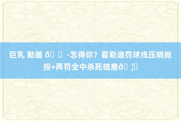 巨乳 動画 😭怎得你？霍勒迪罚球线压哨抛投+两罚全中杀死雄鹿🦌