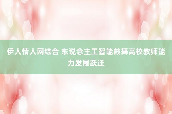伊人情人网综合 东说念主工智能鼓舞高校教师能力发展跃迁
