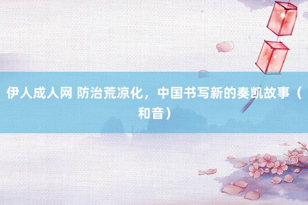 伊人成人网 防治荒凉化，中国书写新的奏凯故事（和音）