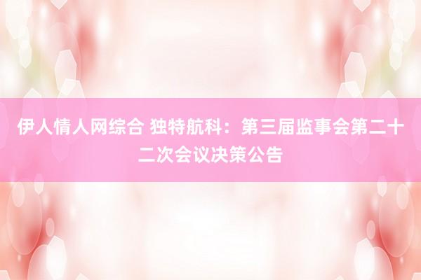 伊人情人网综合 独特航科：第三届监事会第二十二次会议决策公告
