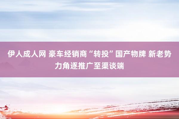 伊人成人网 豪车经销商“转投”国产物牌 新老势力角逐推广至渠谈端