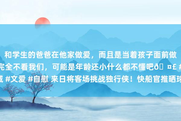 和学生的爸爸在他家做爱，而且是当着孩子面前做爱，太刺激了，孩子完全不看我们，可能是年龄还小什么都不懂吧🤣 #同城 #文爱 #自慰 来日将客场挑战独行侠！快船官推晒球员登机照：小卡、哈登上镜