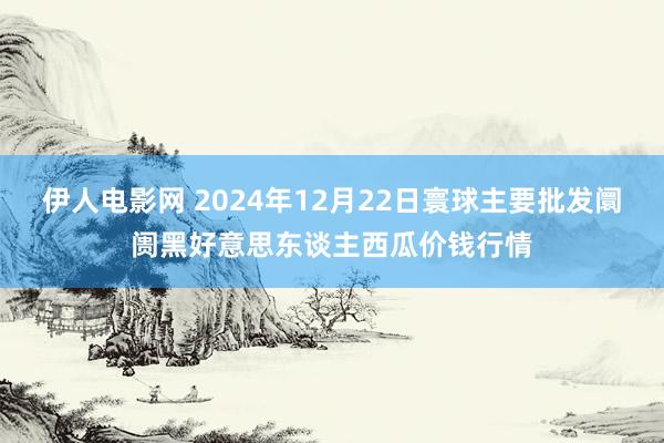 伊人电影网 2024年12月22日寰球主要批发阛阓黑好意思东谈主西瓜价钱行情