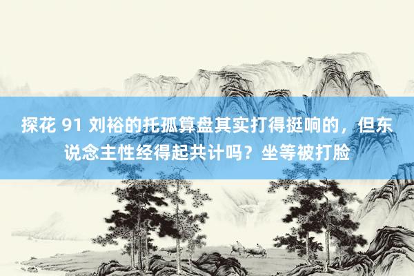 探花 91 刘裕的托孤算盘其实打得挺响的，但东说念主性经得起共计吗？坐等被打脸