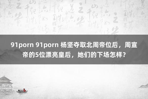 91porn 91porn 杨坚夺取北周帝位后，周宣帝的5位漂亮皇后，她们的下场怎样？