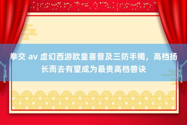 拳交 av 虚幻西游欧皇喜普及三防手镯，高档扬长而去有望成为最贵高档兽诀