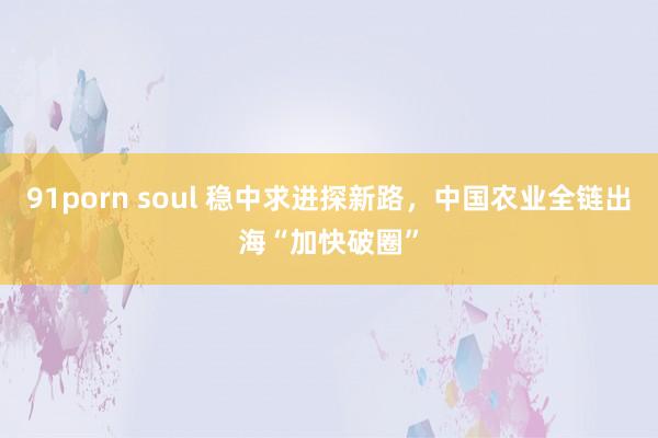 91porn soul 稳中求进探新路，中国农业全链出海“加快破圈”
